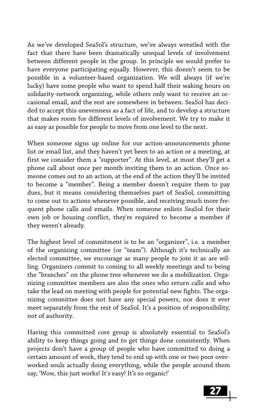 s we’ve developed SeaSol’s structure, we’ve always wrestled with the fact that there have been dramatically unequal levels of involvement between different people in the group. In principle we would prefer to have everyone participating equally. However, this doesn’t seem to be possible in 2 volunteer-based organization. We will always Gf we’re lucky) have some people who want to spend half their waking hours on solidarity-network organizing, while others only want to receive an oc- casional email, and the rest are somewhere in between. SeaSol has deci- ded to accept this unevenness as a fact of ife, and to develop a structure that makes room for different levels of involvement. We try to make it as easy as possible for people to move from one level to the next. When someone signs up online for our action-announcements phone list or email list, and they haven’t yet been to an action or a meeting, at first we consider them a “supporter”. At this level, at most they’ll get a phone call about once per month inviting them to an action. Once so- meone comes out to an action, at the end of the action they Il be invited to become 2 ‘member”. Being a member doesn’t require them to pay dues, but it means considering themselves part of SeaSol, committing to come out to actions whenever possible, and receiving much more fre- quent phone calls and emails. When someone enlists SeaSol for their own job or housing conflict, they’re required to become a member if they weren’t already. ‘The highest level of commitment is to be an "organizer”, e. a member of the organizing committee (or “team’). Although it’s technically an elected committee, we encourage as many peaple to join it as are wil- ling. Organizers commit to coming to all weekly meetings and to being the “branches” on the phone tree whenever we do a mobilization. Orga- nizing committee members are also the ones who return calls and who take the lead on meeting with people for potential new fights. The orga- nizing committee does not have any special powers, nor does it ever meet separately from the rest of SeaSol. Its a position of responsibility, not of authority. Having this committed core group is absolutely essential to SeaSol’s ability to keep things going and to get things done consistently. When projects don’t have a group of people who have committed to doing a certain amount of work, they tend to end up with one or two poor over- worked souls actually doing everything, while the people around them say, "Wow, this just works! It’s easy! Its so organic!’